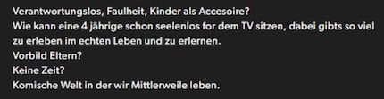 English: «Irresponsible, lazy, children as accessories? How can a 4-year-old sit soullessly in front of the TV when there’s so much to experience and learn in real life? Parents as role models? No time? It’s a strange world we live in now.»